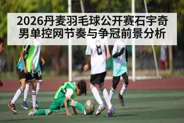 2026丹麦羽毛球公开赛石宇奇男单控网节奏与争冠前景分析