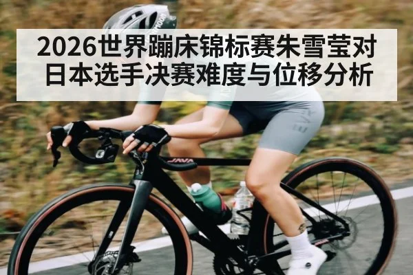 2026世界蹦床锦标赛朱雪莹对日本选手决赛难度与位移分析
